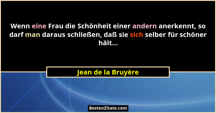 Wenn eine Frau die Schönheit einer andern anerkennt, so darf man daraus schließen, daß sie sich selber für schöner hält...... - Jean de la Bruyère
