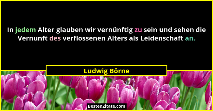 In jedem Alter glauben wir vernünftig zu sein und sehen die Vernunft des verflossenen Alters als Leidenschaft an.... - Ludwig Börne