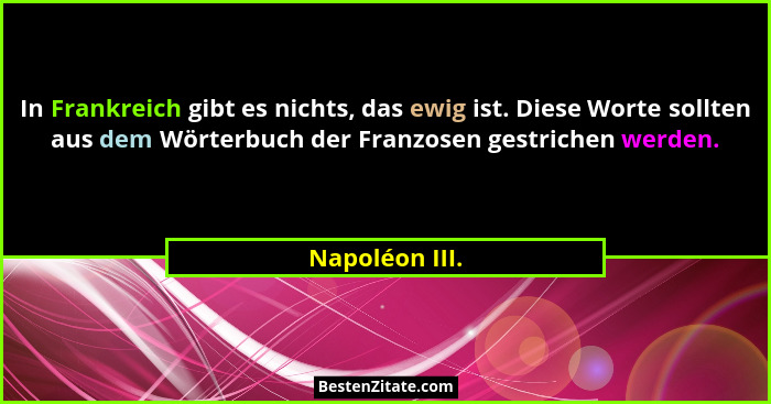 In Frankreich gibt es nichts, das ewig ist. Diese Worte sollten aus dem Wörterbuch der Franzosen gestrichen werden.... - Napoléon III.
