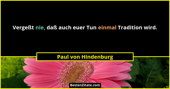 Vergeßt nie, daß auch euer Tun einmal Tradition wird.... - Paul von Hindenburg
