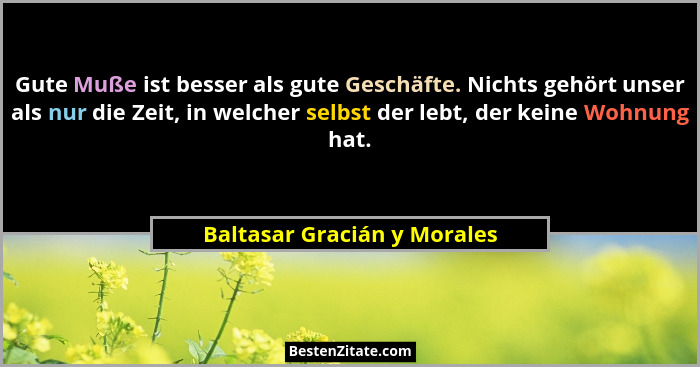 Gute Muße ist besser als gute Geschäfte. Nichts gehört unser als nur die Zeit, in welcher selbst der lebt, der keine Wohn... - Baltasar Gracián y Morales