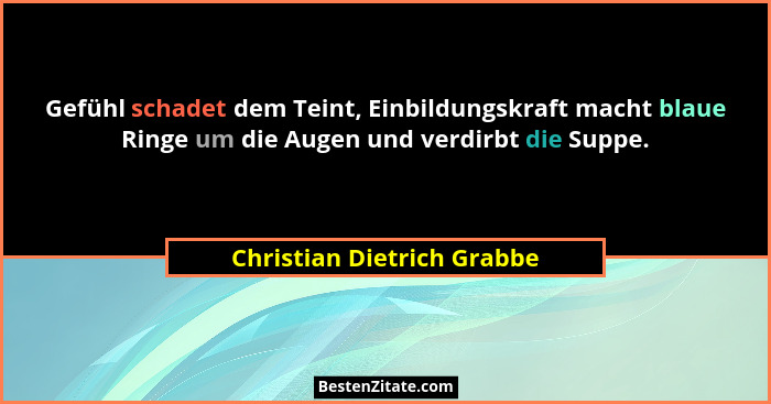 Gefühl schadet dem Teint, Einbildungskraft macht blaue Ringe um die Augen und verdirbt die Suppe.... - Christian Dietrich Grabbe