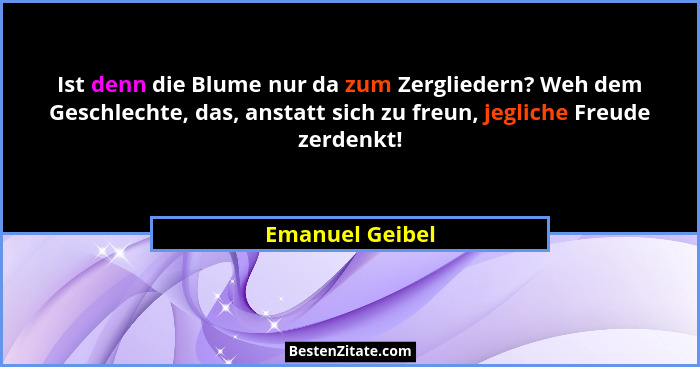 Ist denn die Blume nur da zum Zergliedern? Weh dem Geschlechte, das, anstatt sich zu freun, jegliche Freude zerdenkt!... - Emanuel Geibel