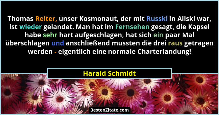 Thomas Reiter, unser Kosmonaut, der mit Russki in Allski war, ist wieder gelandet. Man hat im Fernsehen gesagt, die Kapsel habe sehr... - Harald Schmidt