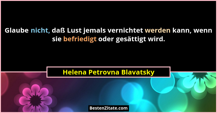Glaube nicht, daß Lust jemals vernichtet werden kann, wenn sie befriedigt oder gesättigt wird.... - Helena Petrovna Blavatsky