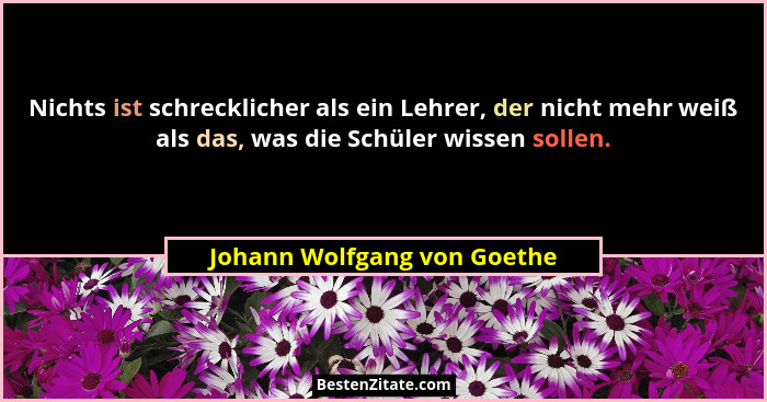 Nichts ist schrecklicher als ein Lehrer, der nicht mehr weiß als das, was die Schüler wissen sollen.... - Johann Wolfgang von Goethe