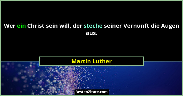 Wer ein Christ sein will, der steche seiner Vernunft die Augen aus.... - Martin Luther