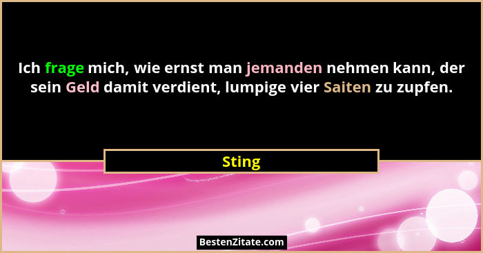 Ich frage mich, wie ernst man jemanden nehmen kann, der sein Geld damit verdient, lumpige vier Saiten zu zupfen.... - Sting