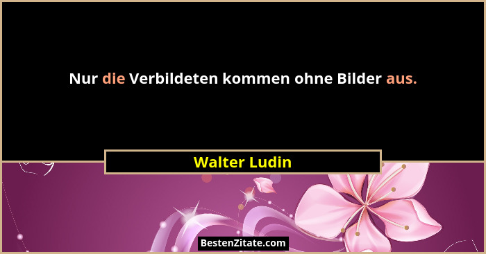 Nur die Verbildeten kommen ohne Bilder aus.... - Walter Ludin