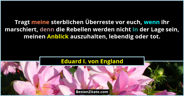 Tragt meine sterblichen Überreste vor euch, wenn ihr marschiert, denn die Rebellen werden nicht in der Lage sein, meinen Anbli... - Eduard I. von England