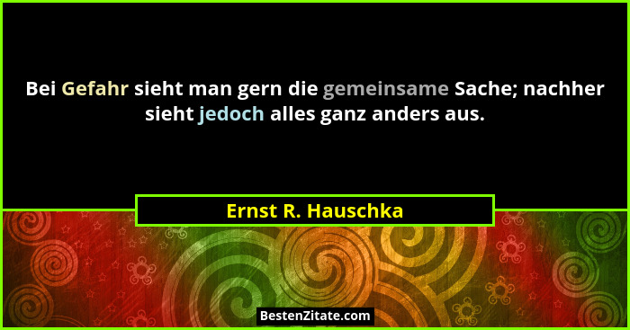 Bei Gefahr sieht man gern die gemeinsame Sache; nachher sieht jedoch alles ganz anders aus.... - Ernst R. Hauschka