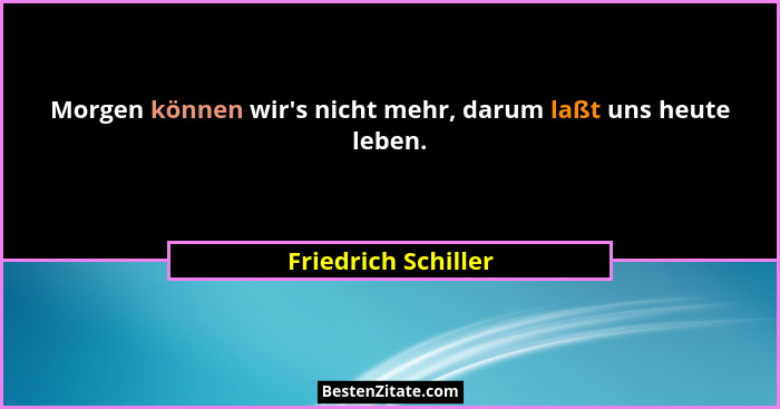 Morgen können wir's nicht mehr, darum laßt uns heute leben.... - Friedrich Schiller