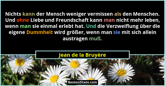 Nichts kann der Mensch weniger vermissen als den Menschen. Und ohne Liebe und Freundschaft kann man nicht mehr leben, wenn man si... - Jean de la Bruyère