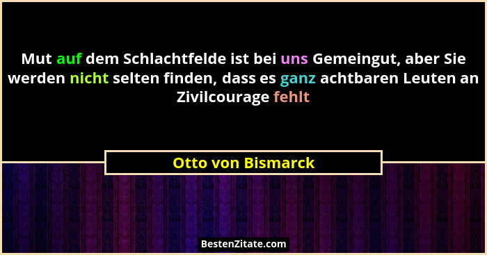 Mut auf dem Schlachtfelde ist bei uns Gemeingut, aber Sie werden nicht selten finden, dass es ganz achtbaren Leuten an Zivilcourag... - Otto von Bismarck