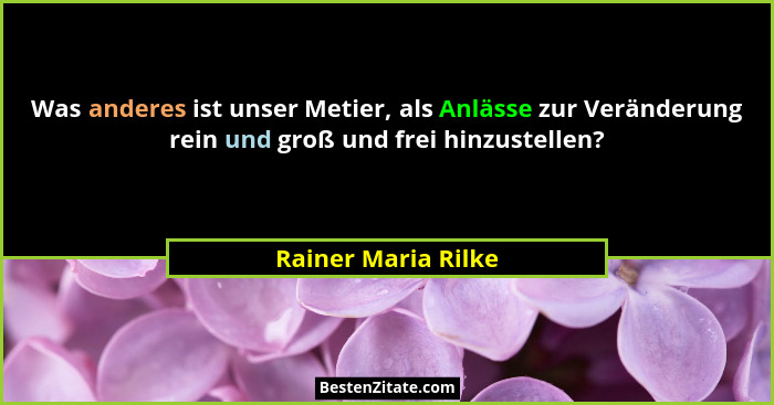 Was anderes ist unser Metier, als Anlässe zur Veränderung rein und groß und frei hinzustellen?... - Rainer Maria Rilke
