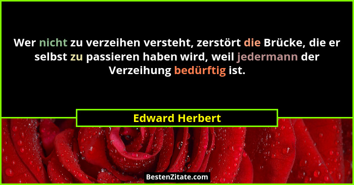 Wer nicht zu verzeihen versteht, zerstört die Brücke, die er selbst zu passieren haben wird, weil jedermann der Verzeihung bedürftig... - Edward Herbert