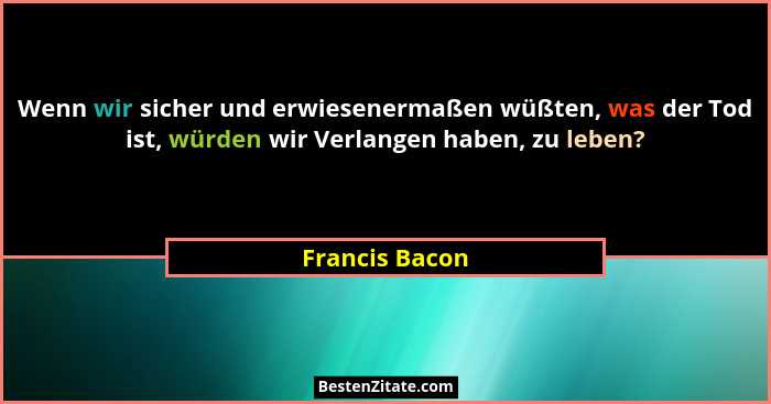 Wenn wir sicher und erwiesenermaßen wüßten, was der Tod ist, würden wir Verlangen haben, zu leben?... - Francis Bacon
