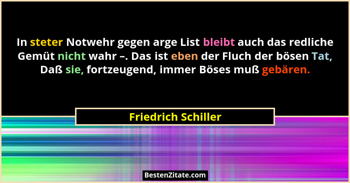 In steter Notwehr gegen arge List bleibt auch das redliche Gemüt nicht wahr –. Das ist eben der Fluch der bösen Tat, Daß sie, for... - Friedrich Schiller