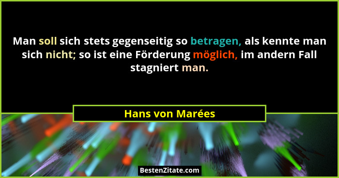 Man soll sich stets gegenseitig so betragen, als kennte man sich nicht; so ist eine Förderung möglich, im andern Fall stagniert man.... - Hans von Marées