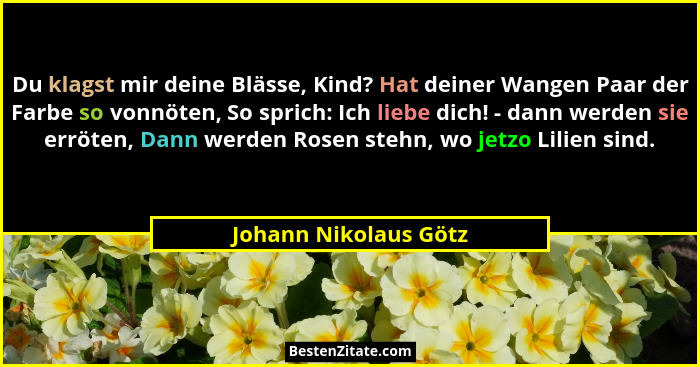 Du klagst mir deine Blässe, Kind? Hat deiner Wangen Paar der Farbe so vonnöten, So sprich: Ich liebe dich! - dann werden sie er... - Johann Nikolaus Götz