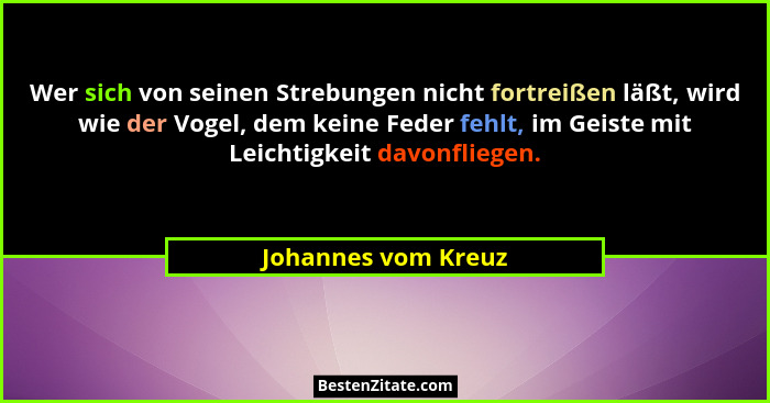 Wer sich von seinen Strebungen nicht fortreißen läßt, wird wie der Vogel, dem keine Feder fehlt, im Geiste mit Leichtigkeit davon... - Johannes vom Kreuz