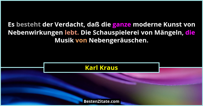 Es besteht der Verdacht, daß die ganze moderne Kunst von Nebenwirkungen lebt. Die Schauspielerei von Mängeln, die Musik von Nebengeräusch... - Karl Kraus