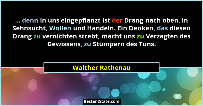 ... denn in uns eingepflanzt ist der Drang nach oben, in Sehnsucht, Wollen und Handeln. Ein Denken, das diesen Drang zu vernichten... - Walther Rathenau