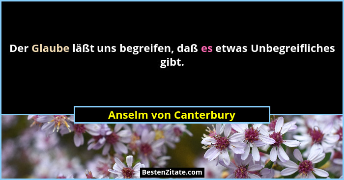 Der Glaube läßt uns begreifen, daß es etwas Unbegreifliches gibt.... - Anselm von Canterbury