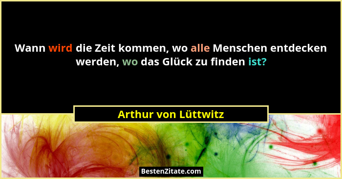 Wann wird die Zeit kommen, wo alle Menschen entdecken werden, wo das Glück zu finden ist?... - Arthur von Lüttwitz