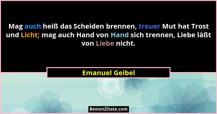 Mag auch heiß das Scheiden brennen, treuer Mut hat Trost und Licht; mag auch Hand von Hand sich trennen, Liebe läßt von Liebe nicht.... - Emanuel Geibel