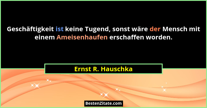 Geschäftigkeit ist keine Tugend, sonst wäre der Mensch mit einem Ameisenhaufen erschaffen worden.... - Ernst R. Hauschka