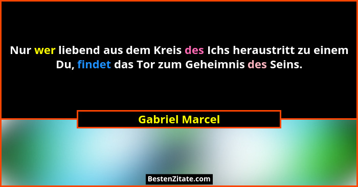 Nur wer liebend aus dem Kreis des Ichs heraustritt zu einem Du, findet das Tor zum Geheimnis des Seins.... - Gabriel Marcel