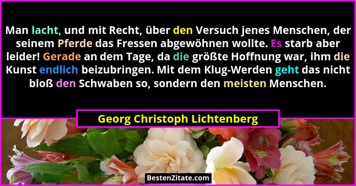 Man lacht, und mit Recht, über den Versuch jenes Menschen, der seinem Pferde das Fressen abgewöhnen wollte. Es starb abe... - Georg Christoph Lichtenberg