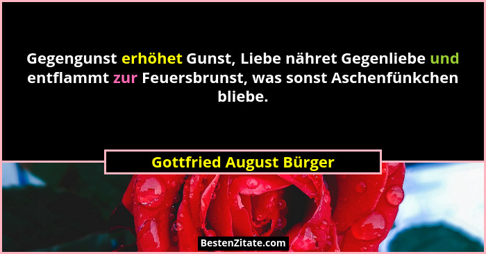 Gegengunst erhöhet Gunst, Liebe nähret Gegenliebe und entflammt zur Feuersbrunst, was sonst Aschenfünkchen bliebe.... - Gottfried August Bürger