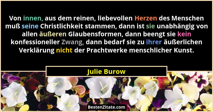 Von innen, aus dem reinen, liebevollen Herzen des Menschen muß seine Christlichkeit stammen, dann ist sie unabhängig von allen äußeren G... - Julie Burow