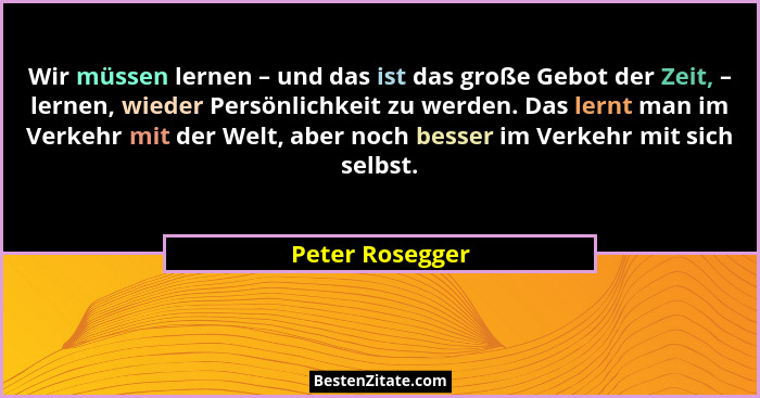 Wir müssen lernen – und das ist das große Gebot der Zeit, – lernen, wieder Persönlichkeit zu werden. Das lernt man im Verkehr mit der... - Peter Rosegger