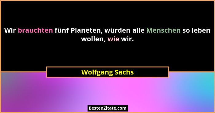 Wir brauchten fünf Planeten, würden alle Menschen so leben wollen, wie wir.... - Wolfgang Sachs