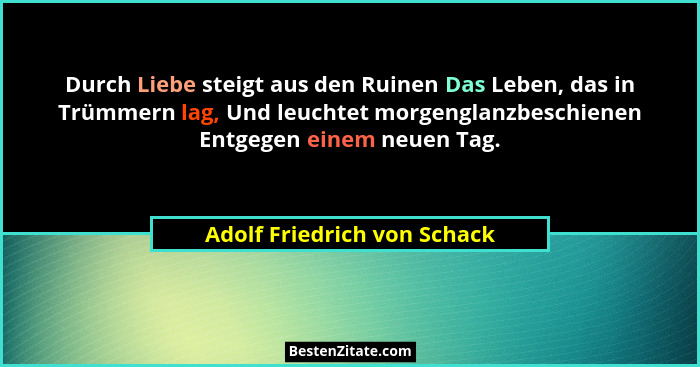 Durch Liebe steigt aus den Ruinen Das Leben, das in Trümmern lag, Und leuchtet morgenglanzbeschienen Entgegen einem neuen... - Adolf Friedrich von Schack