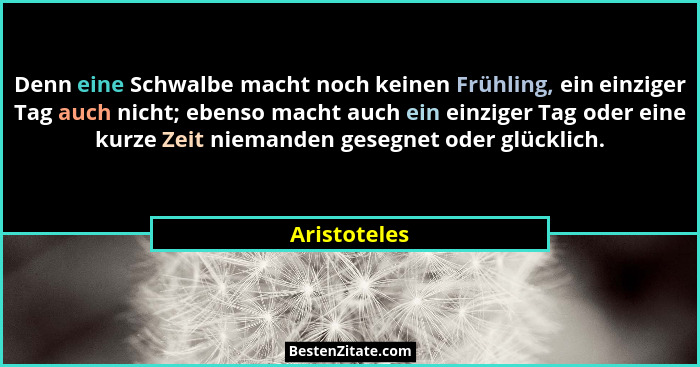 Denn eine Schwalbe macht noch keinen Frühling, ein einziger Tag auch nicht; ebenso macht auch ein einziger Tag oder eine kurze Zeit niem... - Aristoteles