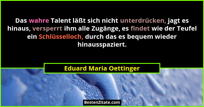 Das wahre Talent läßt sich nicht unterdrücken, jagt es hinaus, versperrt ihm alle Zugänge, es findet wie der Teufel ein Schlü... - Eduard Maria Oettinger