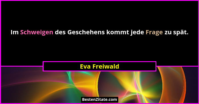 Im Schweigen des Geschehens kommt jede Frage zu spät.... - Eva Freiwald