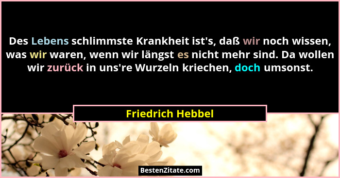 Des Lebens schlimmste Krankheit ist's, daß wir noch wissen, was wir waren, wenn wir längst es nicht mehr sind. Da wollen wir zu... - Friedrich Hebbel