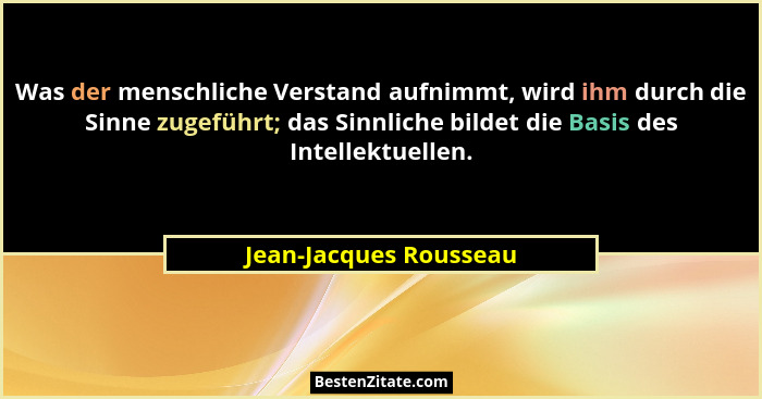 Was der menschliche Verstand aufnimmt, wird ihm durch die Sinne zugeführt; das Sinnliche bildet die Basis des Intellektuellen.... - Jean-Jacques Rousseau