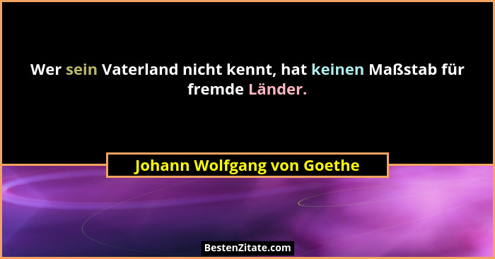 Wer sein Vaterland nicht kennt, hat keinen Maßstab für fremde Länder.... - Johann Wolfgang von Goethe