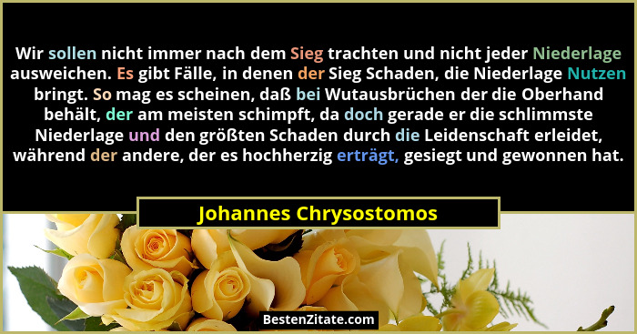 Wir sollen nicht immer nach dem Sieg trachten und nicht jeder Niederlage ausweichen. Es gibt Fälle, in denen der Sieg Schaden,... - Johannes Chrysostomos