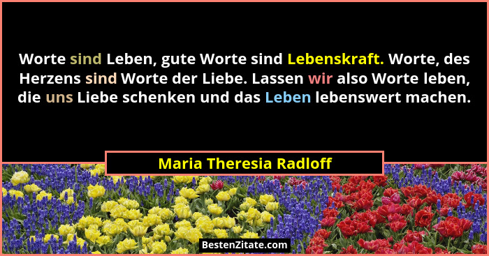 Worte sind Leben, gute Worte sind Lebenskraft. Worte, des Herzens sind Worte der Liebe. Lassen wir also Worte leben, die uns... - Maria Theresia Radloff