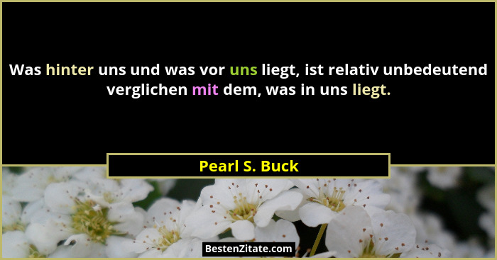 Was hinter uns und was vor uns liegt, ist relativ unbedeutend verglichen mit dem, was in uns liegt.... - Pearl S. Buck