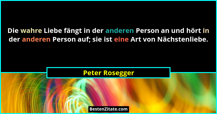 Die wahre Liebe fängt in der anderen Person an und hört in der anderen Person auf; sie ist eine Art von Nächstenliebe.... - Peter Rosegger