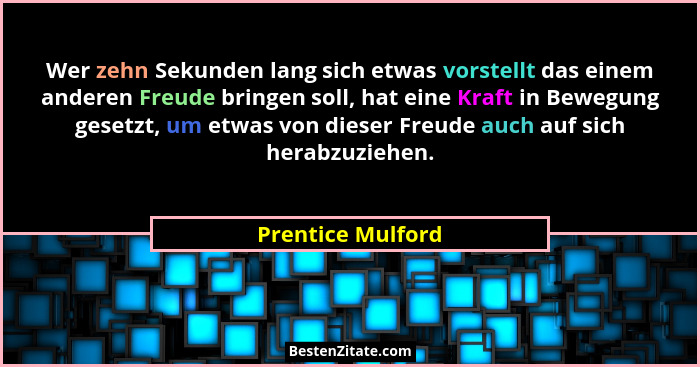 Wer zehn Sekunden lang sich etwas vorstellt das einem anderen Freude bringen soll, hat eine Kraft in Bewegung gesetzt, um etwas von... - Prentice Mulford