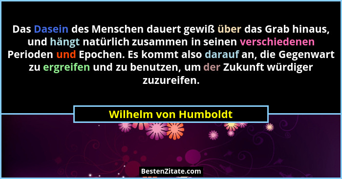 Das Dasein des Menschen dauert gewiß über das Grab hinaus, und hängt natürlich zusammen in seinen verschiedenen Perioden und Ep... - Wilhelm von Humboldt